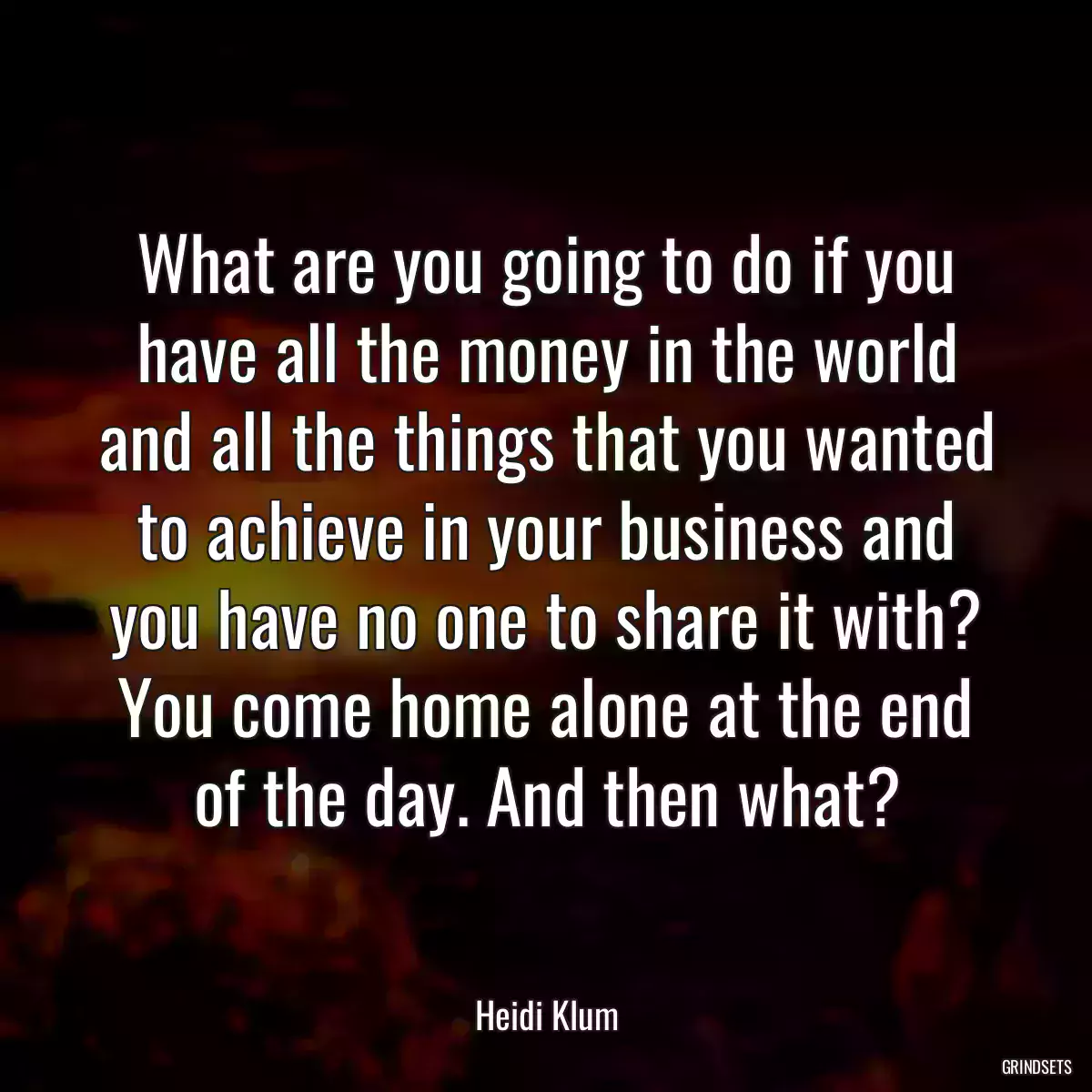 What are you going to do if you have all the money in the world and all the things that you wanted to achieve in your business and you have no one to share it with? You come home alone at the end of the day. And then what?