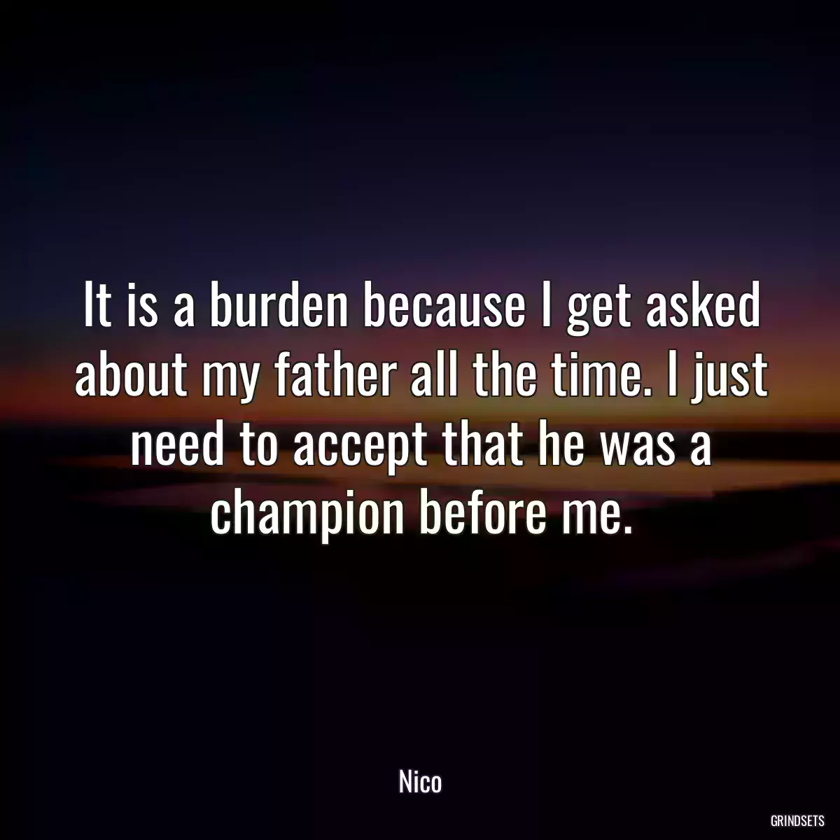 It is a burden because I get asked about my father all the time. I just need to accept that he was a champion before me.