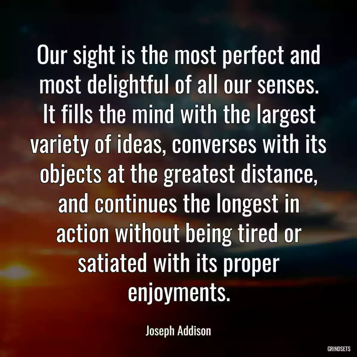 Our sight is the most perfect and most delightful of all our senses. It fills the mind with the largest variety of ideas, converses with its objects at the greatest distance, and continues the longest in action without being tired or satiated with its proper enjoyments.