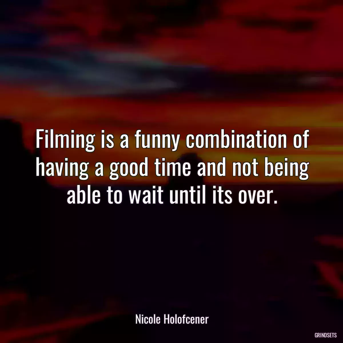 Filming is a funny combination of having a good time and not being able to wait until its over.