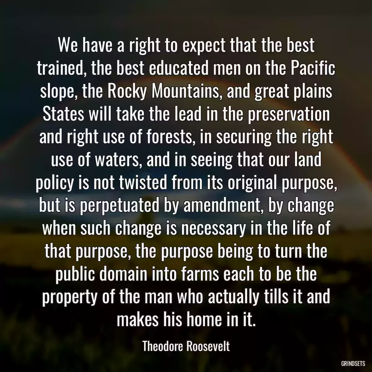 We have a right to expect that the best trained, the best educated men on the Pacific slope, the Rocky Mountains, and great plains States will take the lead in the preservation and right use of forests, in securing the right use of waters, and in seeing that our land policy is not twisted from its original purpose, but is perpetuated by amendment, by change when such change is necessary in the life of that purpose, the purpose being to turn the public domain into farms each to be the property of the man who actually tills it and makes his home in it.