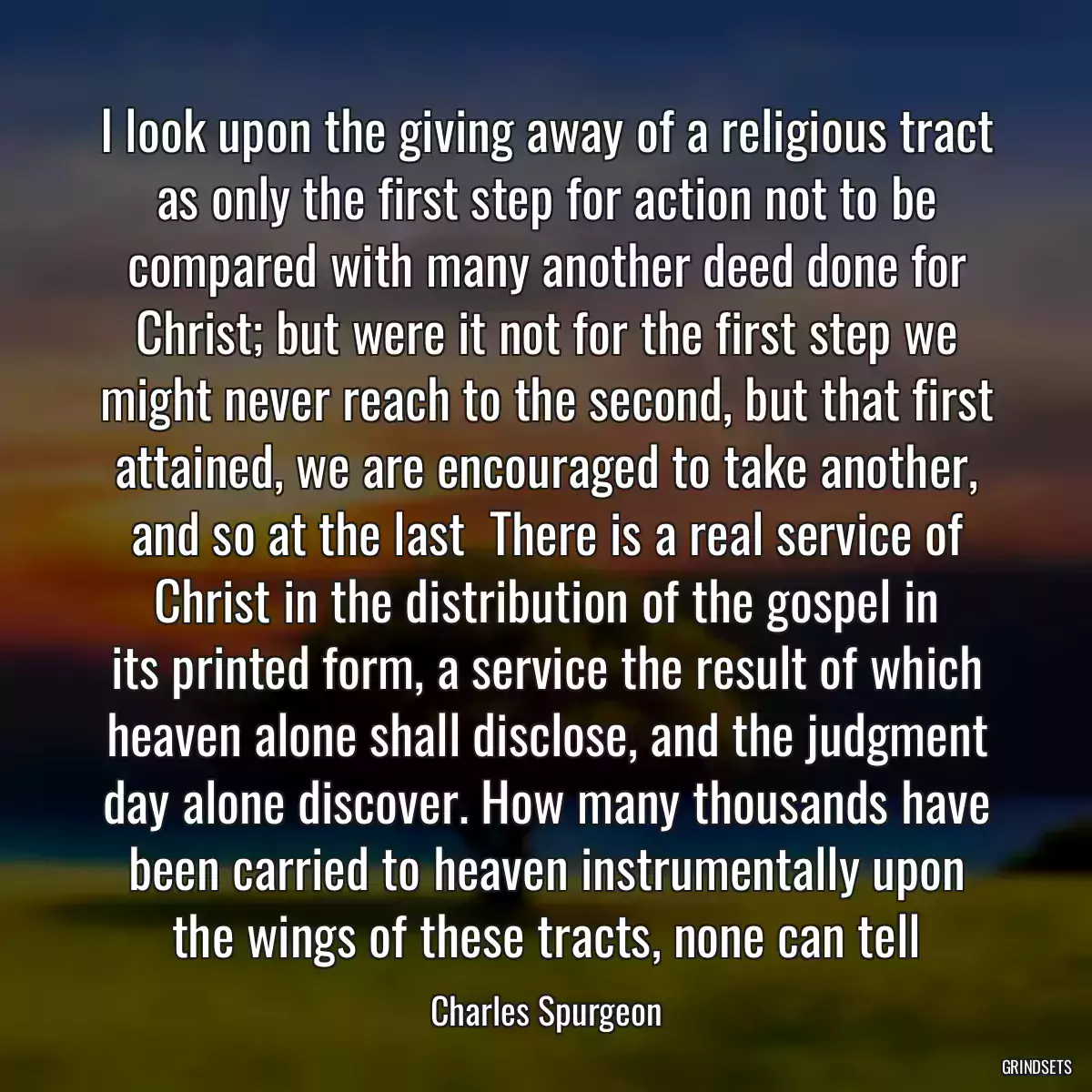 I look upon the giving away of a religious tract as only the first step for action not to be compared with many another deed done for Christ; but were it not for the first step we might never reach to the second, but that first attained, we are encouraged to take another, and so at the last  There is a real service of Christ in the distribution of the gospel in its printed form, a service the result of which heaven alone shall disclose, and the judgment day alone discover. How many thousands have been carried to heaven instrumentally upon the wings of these tracts, none can tell