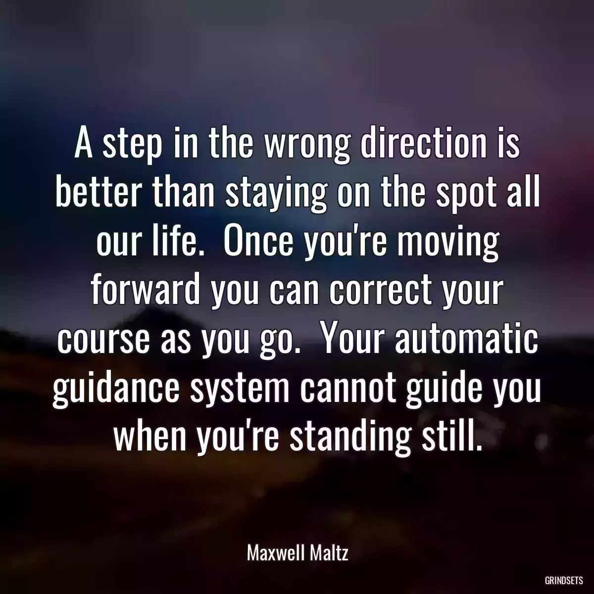 A step in the wrong direction is better than staying on the spot all our life.  Once you\'re moving forward you can correct your course as you go.  Your automatic guidance system cannot guide you when you\'re standing still.