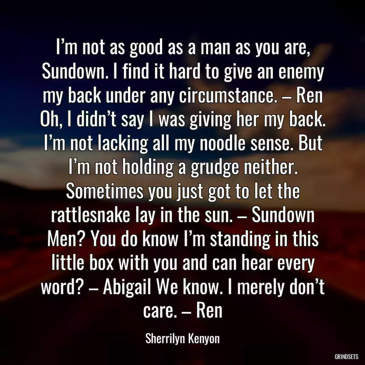 I’m not as good as a man as you are, Sundown. I find it hard to give an enemy my back under any circumstance. – Ren Oh, I didn’t say I was giving her my back. I’m not lacking all my noodle sense. But I’m not holding a grudge neither. Sometimes you just got to let the rattlesnake lay in the sun. – Sundown Men? You do know I’m standing in this little box with you and can hear every word? – Abigail We know. I merely don’t care. – Ren