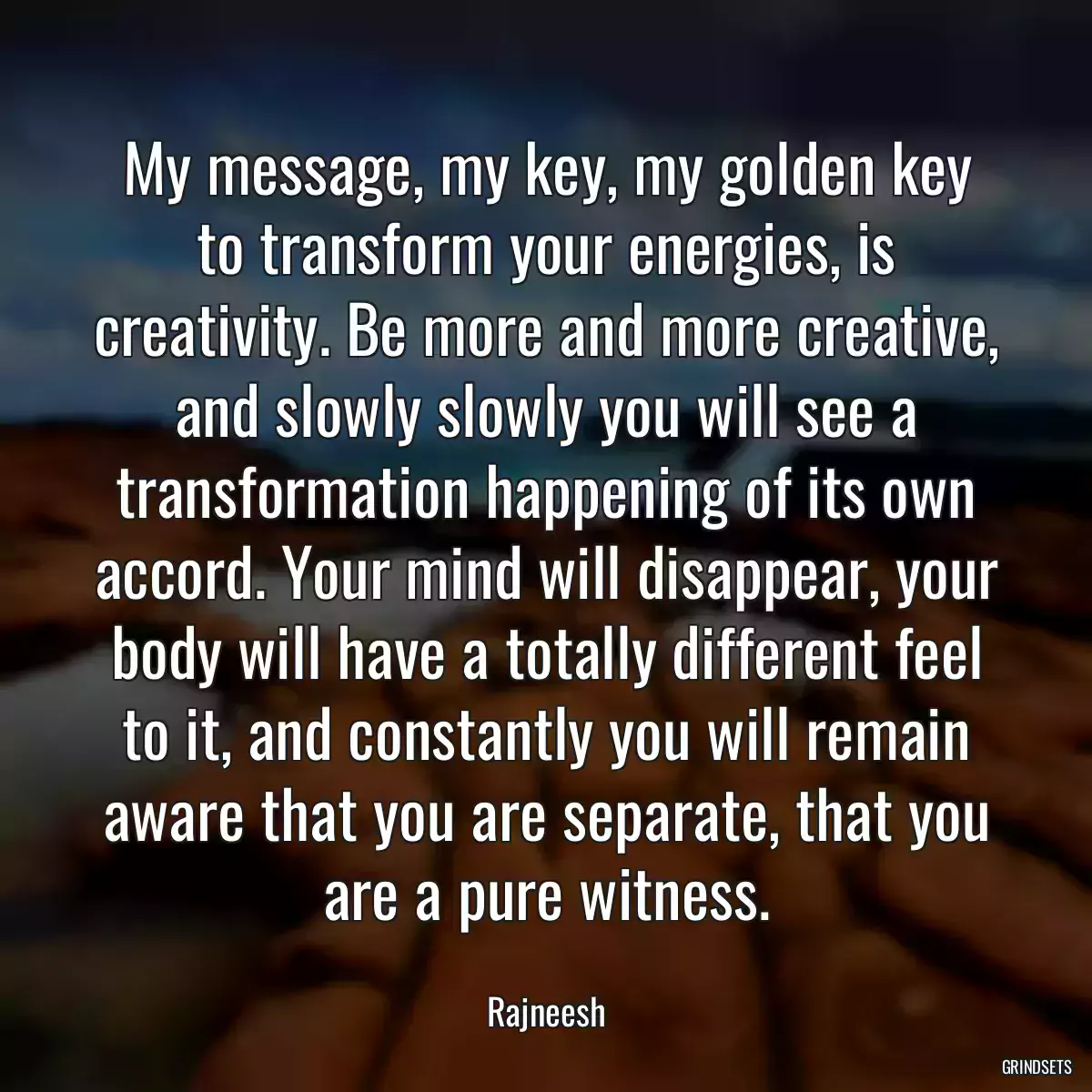 My message, my key, my golden key to transform your energies, is creativity. Be more and more creative, and slowly slowly you will see a transformation happening of its own accord. Your mind will disappear, your body will have a totally different feel to it, and constantly you will remain aware that you are separate, that you are a pure witness.