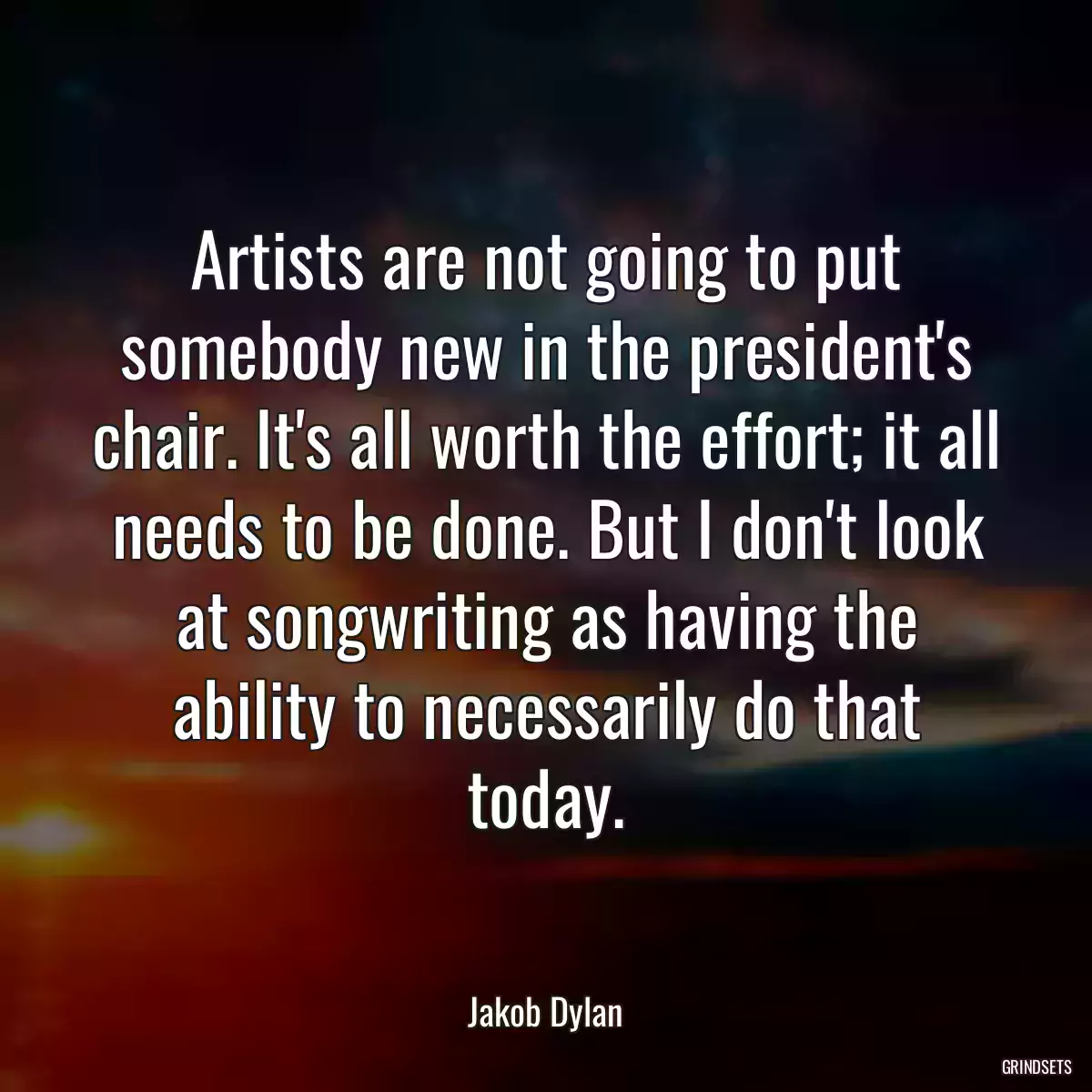 Artists are not going to put somebody new in the president\'s chair. It\'s all worth the effort; it all needs to be done. But I don\'t look at songwriting as having the ability to necessarily do that today.