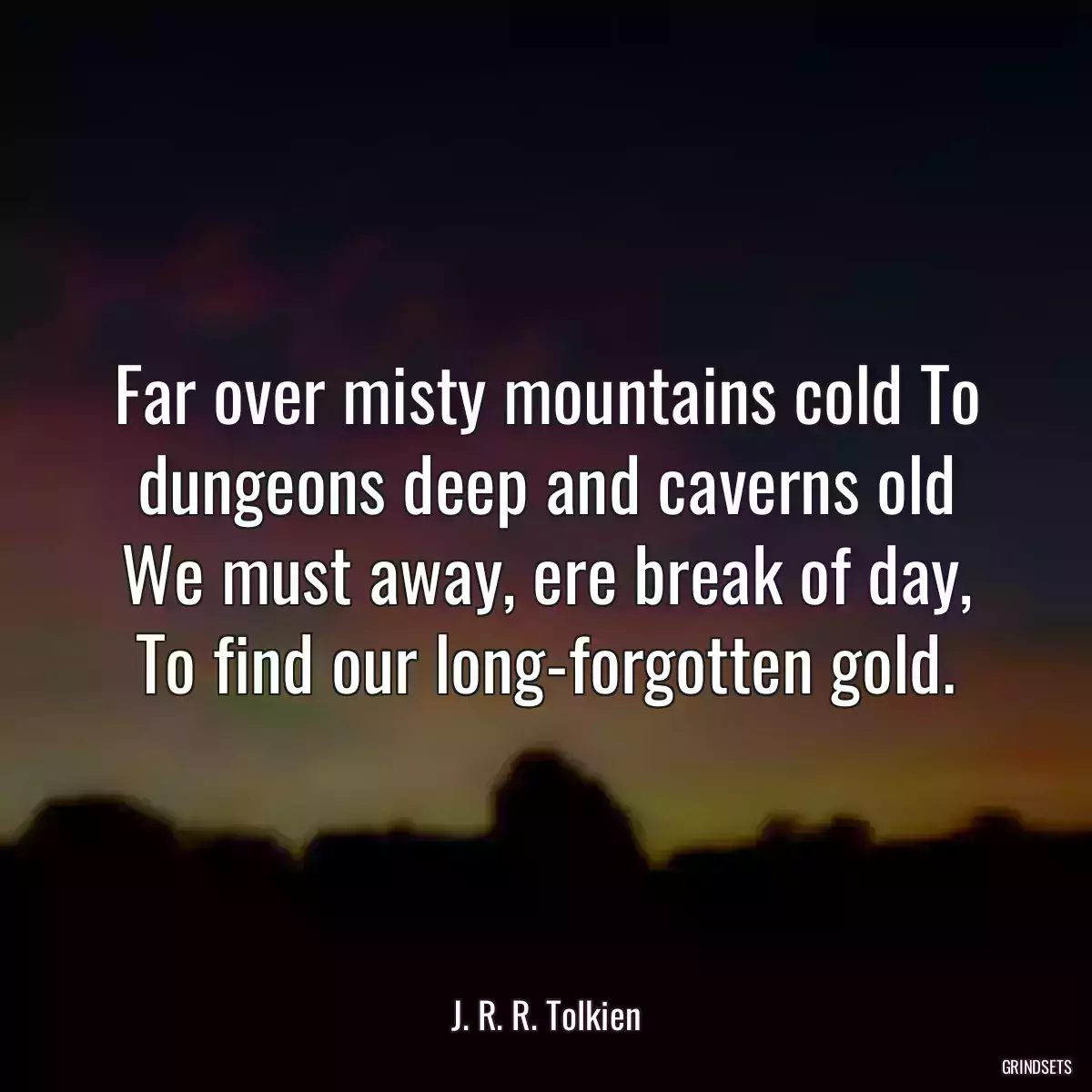 Far over misty mountains cold To dungeons deep and caverns old We must away, ere break of day, To find our long-forgotten gold.