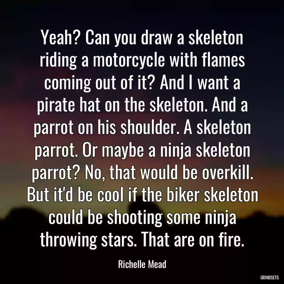 Yeah? Can you draw a skeleton riding a motorcycle with flames coming out of it? And I want a pirate hat on the skeleton. And a parrot on his shoulder. A skeleton parrot. Or maybe a ninja skeleton parrot? No, that would be overkill. But it\'d be cool if the biker skeleton could be shooting some ninja throwing stars. That are on fire.