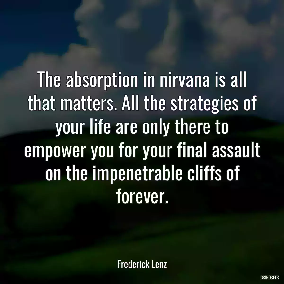 The absorption in nirvana is all that matters. All the strategies of your life are only there to empower you for your final assault on the impenetrable cliffs of forever.