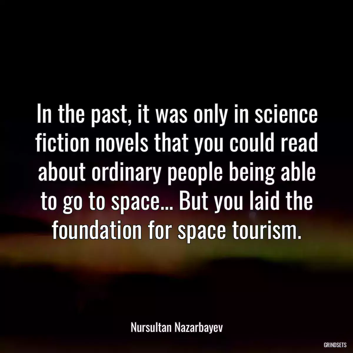 In the past, it was only in science fiction novels that you could read about ordinary people being able to go to space... But you laid the foundation for space tourism.