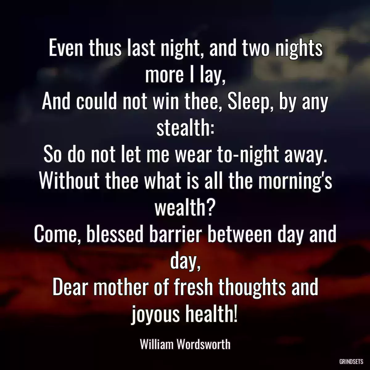 Even thus last night, and two nights more I lay,
And could not win thee, Sleep, by any stealth:
So do not let me wear to-night away.
Without thee what is all the morning\'s wealth?
Come, blessed barrier between day and day,
Dear mother of fresh thoughts and joyous health!