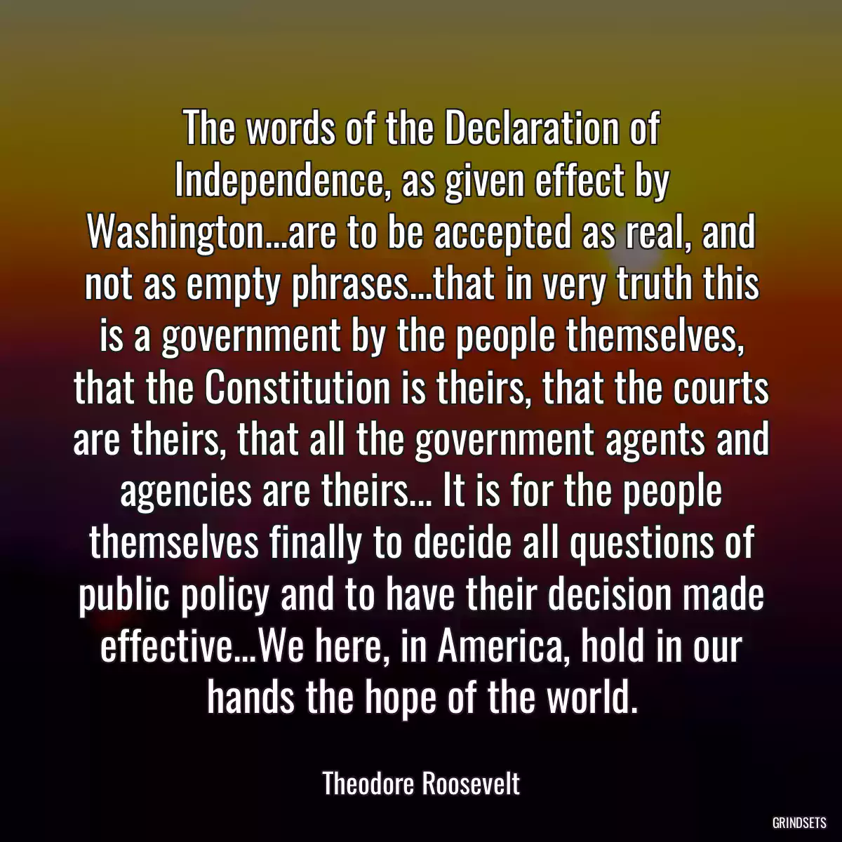 The words of the Declaration of Independence, as given effect by Washington...are to be accepted as real, and not as empty phrases...that in very truth this is a government by the people themselves, that the Constitution is theirs, that the courts are theirs, that all the government agents and agencies are theirs... It is for the people themselves finally to decide all questions of public policy and to have their decision made effective...We here, in America, hold in our hands the hope of the world.