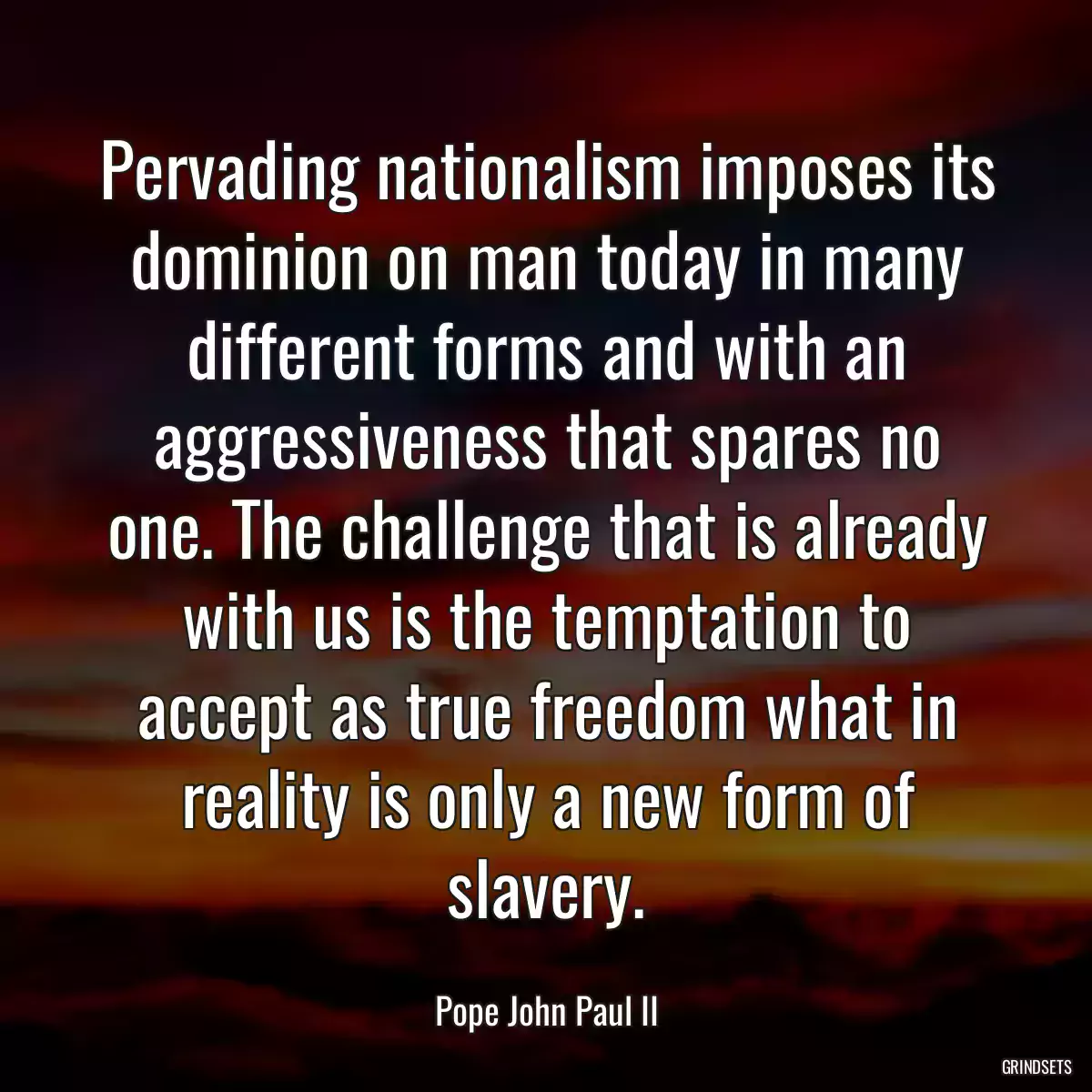 Pervading nationalism imposes its dominion on man today in many different forms and with an aggressiveness that spares no one. The challenge that is already with us is the temptation to accept as true freedom what in reality is only a new form of slavery.