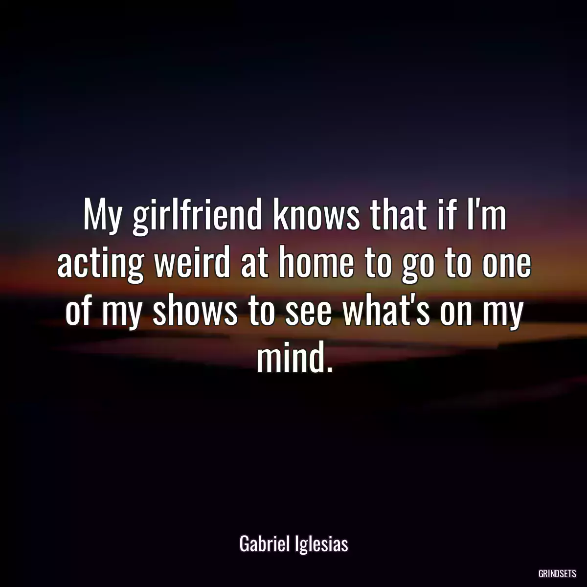 My girlfriend knows that if I\'m acting weird at home to go to one of my shows to see what\'s on my mind.