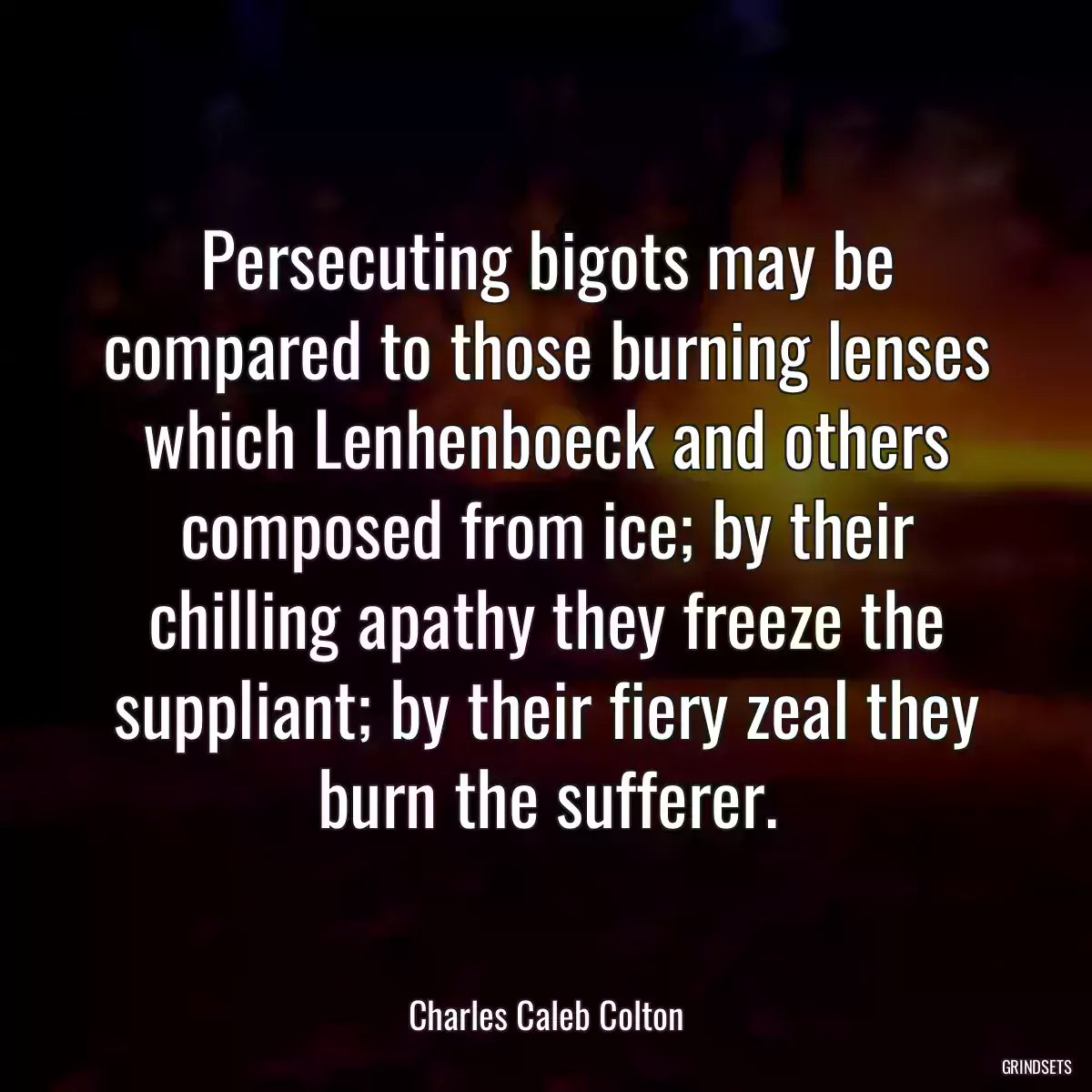 Persecuting bigots may be compared to those burning lenses which Lenhenboeck and others composed from ice; by their chilling apathy they freeze the suppliant; by their fiery zeal they burn the sufferer.