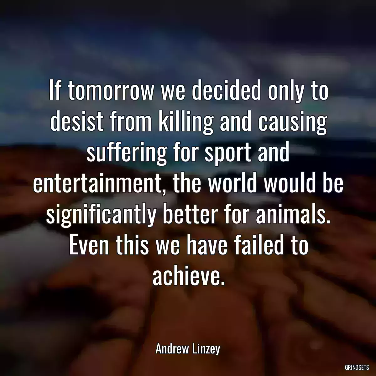 If tomorrow we decided only to desist from killing and causing suffering for sport and entertainment, the world would be significantly better for animals. Even this we have failed to achieve.