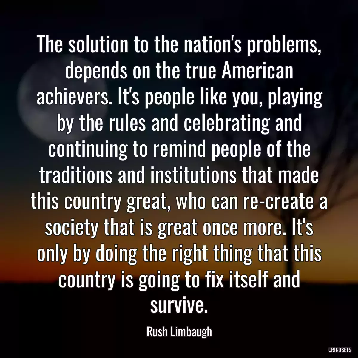 The solution to the nation\'s problems, depends on the true American achievers. It\'s people like you, playing by the rules and celebrating and continuing to remind people of the traditions and institutions that made this country great, who can re-create a society that is great once more. It\'s only by doing the right thing that this country is going to fix itself and survive.