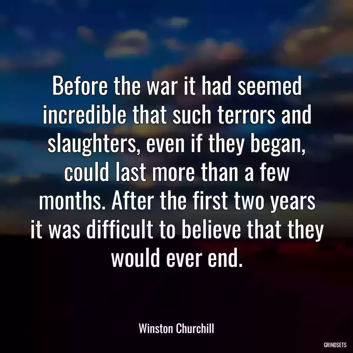 Before the war it had seemed incredible that such terrors and slaughters, even if they began, could last more than a few months. After the first two years it was difficult to believe that they would ever end.