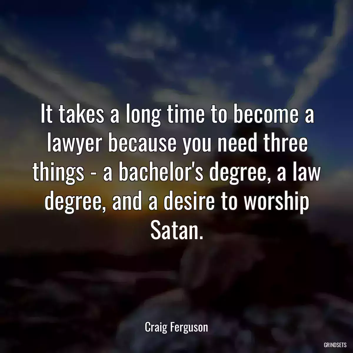 It takes a long time to become a lawyer because you need three things - a bachelor\'s degree, a law degree, and a desire to worship Satan.