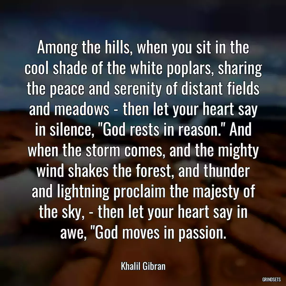 Among the hills, when you sit in the cool shade of the white poplars, sharing the peace and serenity of distant fields and meadows - then let your heart say in silence, \