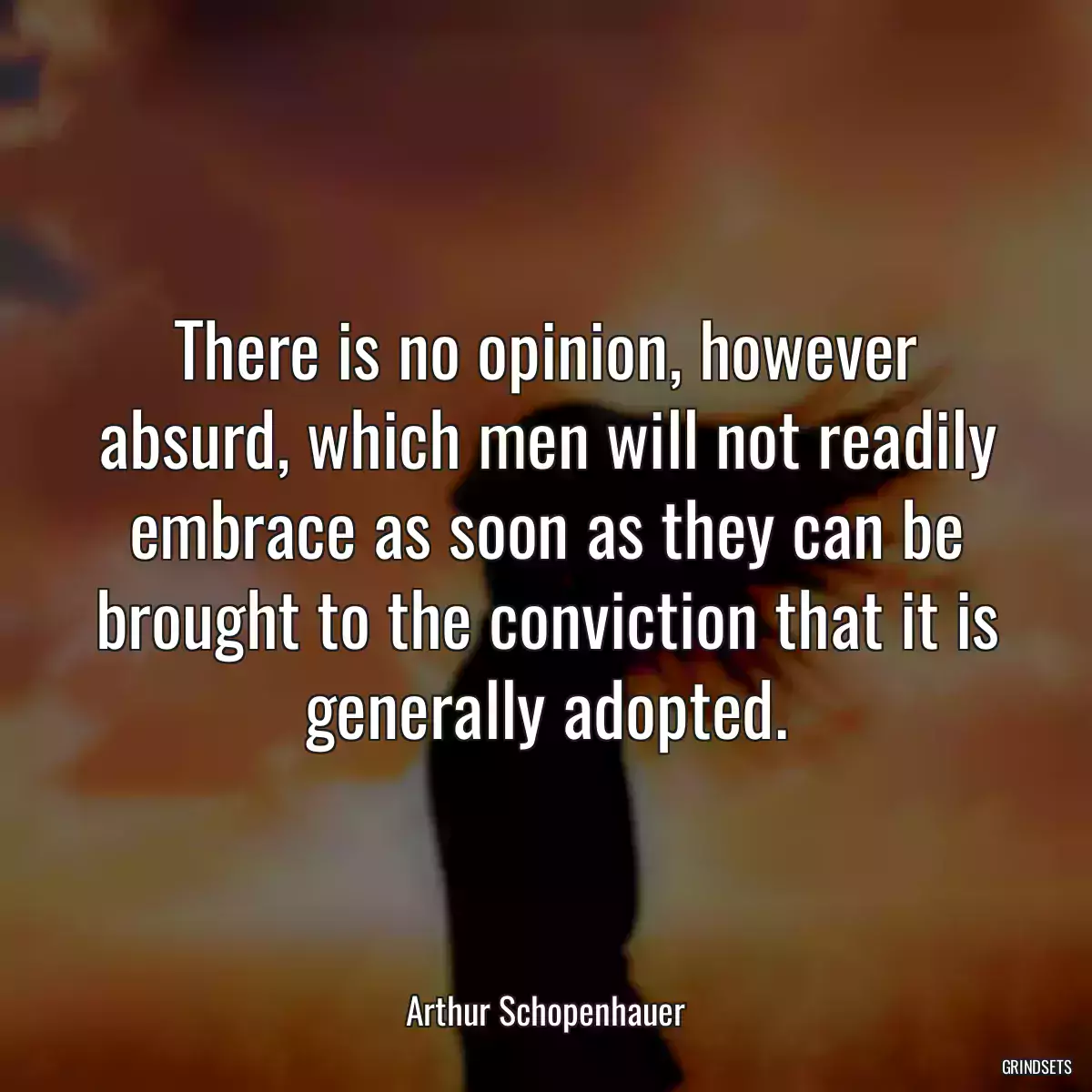 There is no opinion, however absurd, which men will not readily embrace as soon as they can be brought to the conviction that it is generally adopted.