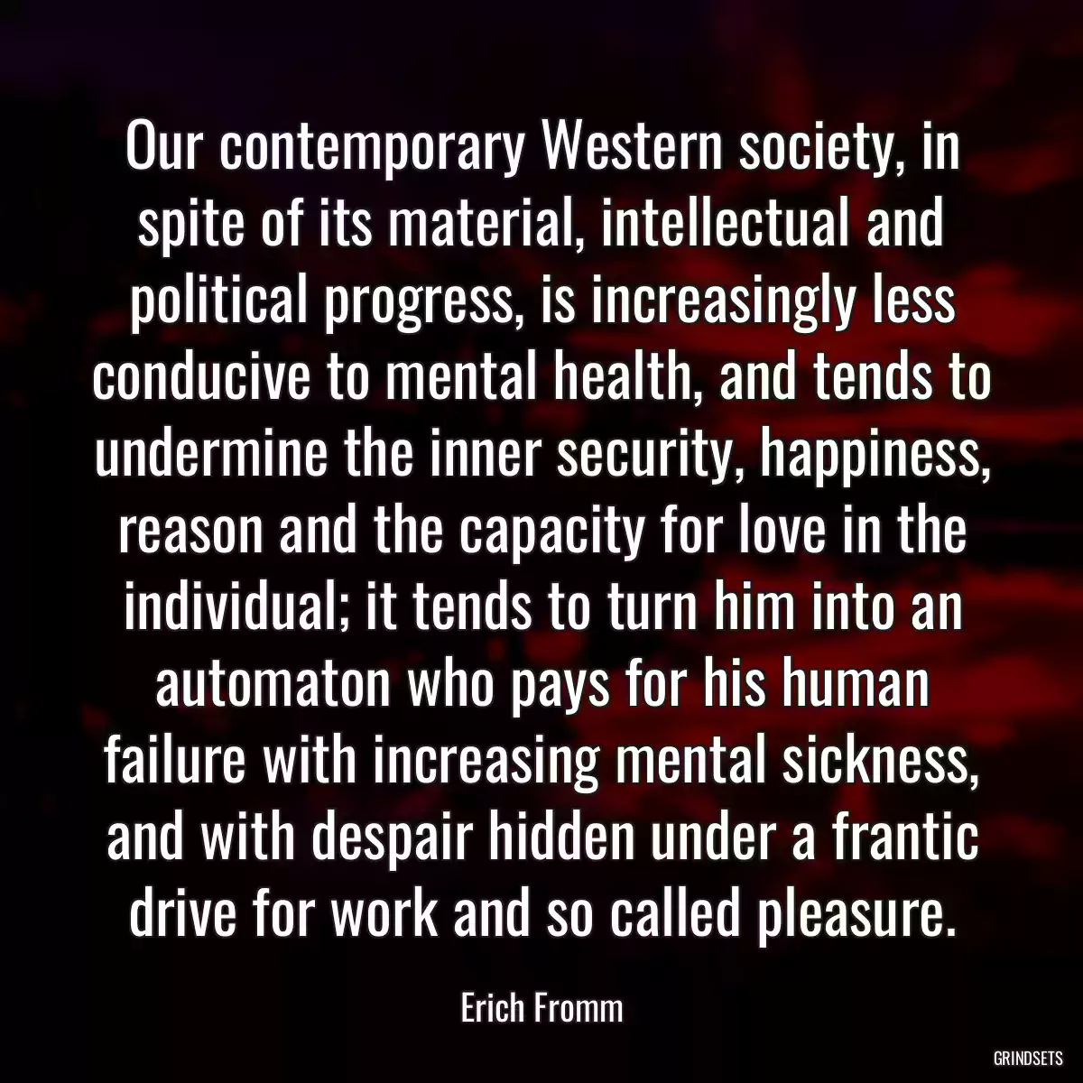 Our contemporary Western society, in spite of its material, intellectual and political progress, is increasingly less conducive to mental health, and tends to undermine the inner security, happiness, reason and the capacity for love in the individual; it tends to turn him into an automaton who pays for his human failure with increasing mental sickness, and with despair hidden under a frantic drive for work and so called pleasure.