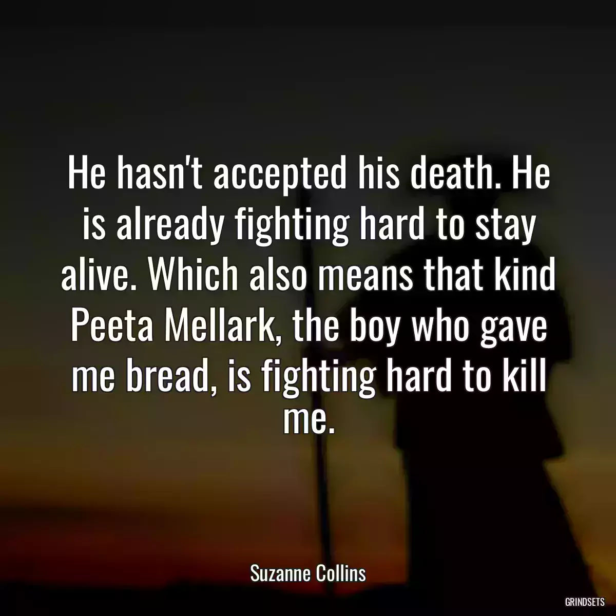 He hasn\'t accepted his death. He is already fighting hard to stay alive. Which also means that kind Peeta Mellark, the boy who gave me bread, is fighting hard to kill me.