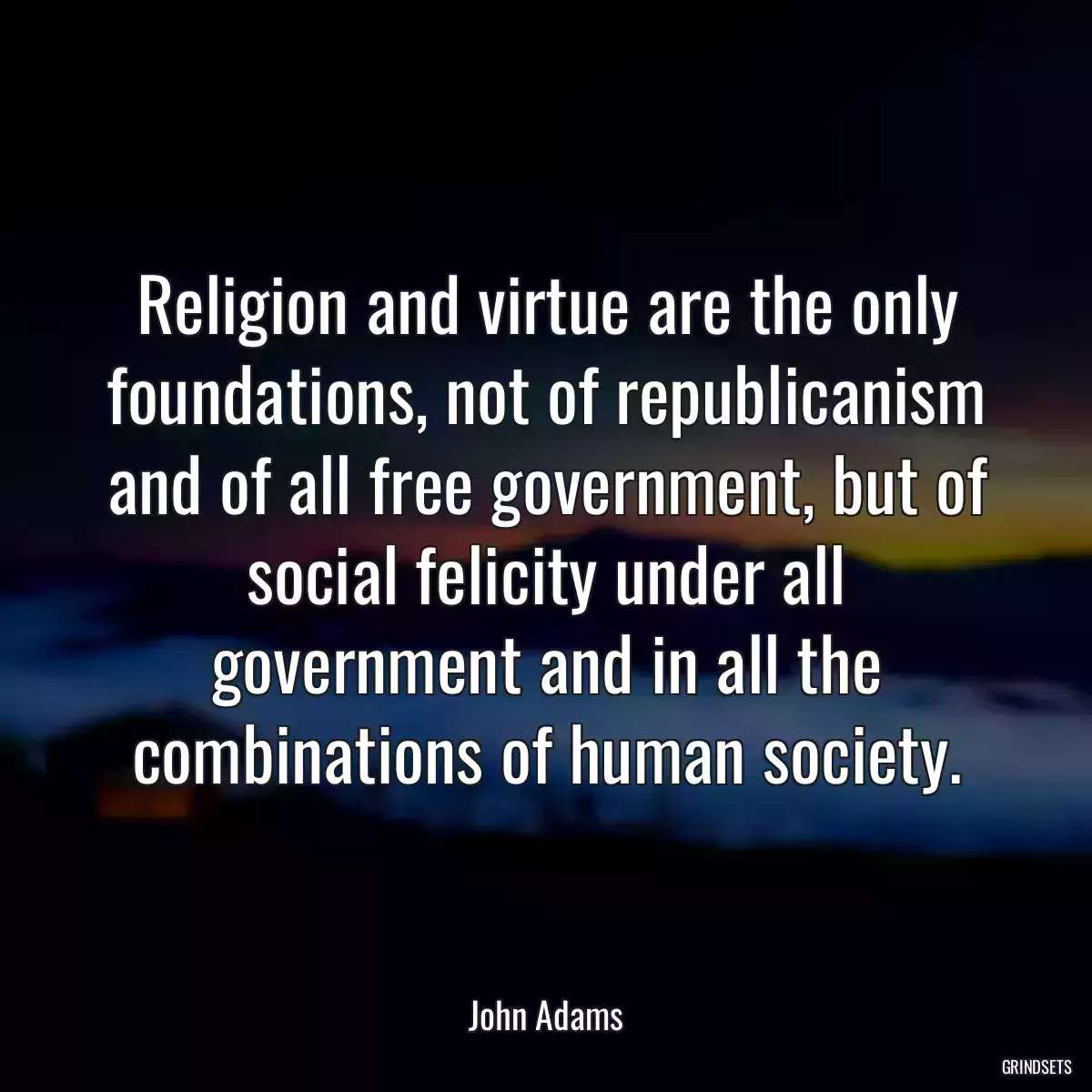 Religion and virtue are the only foundations, not of republicanism and of all free government, but of social felicity under all government and in all the combinations of human society.