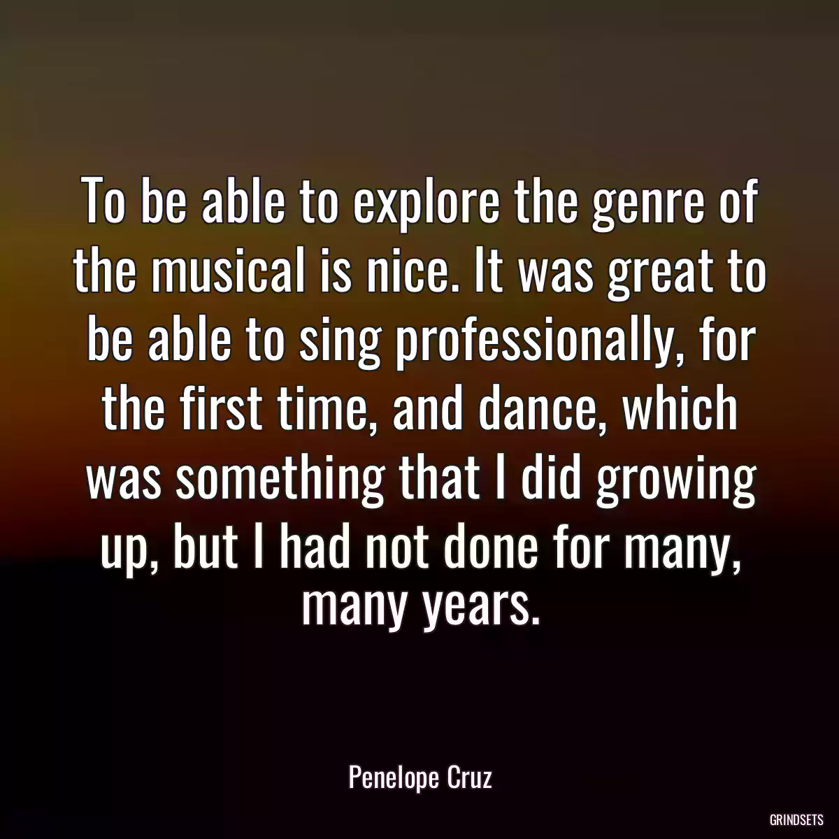 To be able to explore the genre of the musical is nice. It was great to be able to sing professionally, for the first time, and dance, which was something that I did growing up, but I had not done for many, many years.