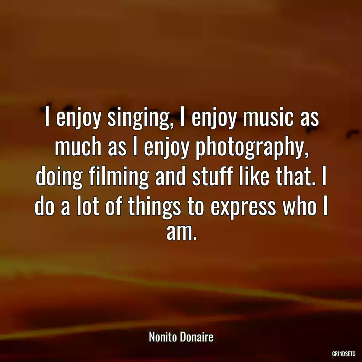 I enjoy singing, I enjoy music as much as I enjoy photography, doing filming and stuff like that. I do a lot of things to express who I am.