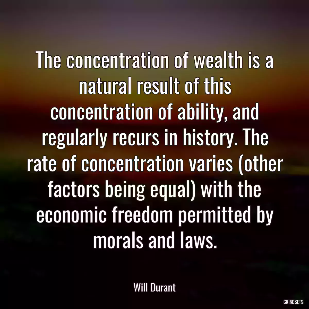 The concentration of wealth is a natural result of this concentration of ability, and regularly recurs in history. The rate of concentration varies (other factors being equal) with the economic freedom permitted by morals and laws.