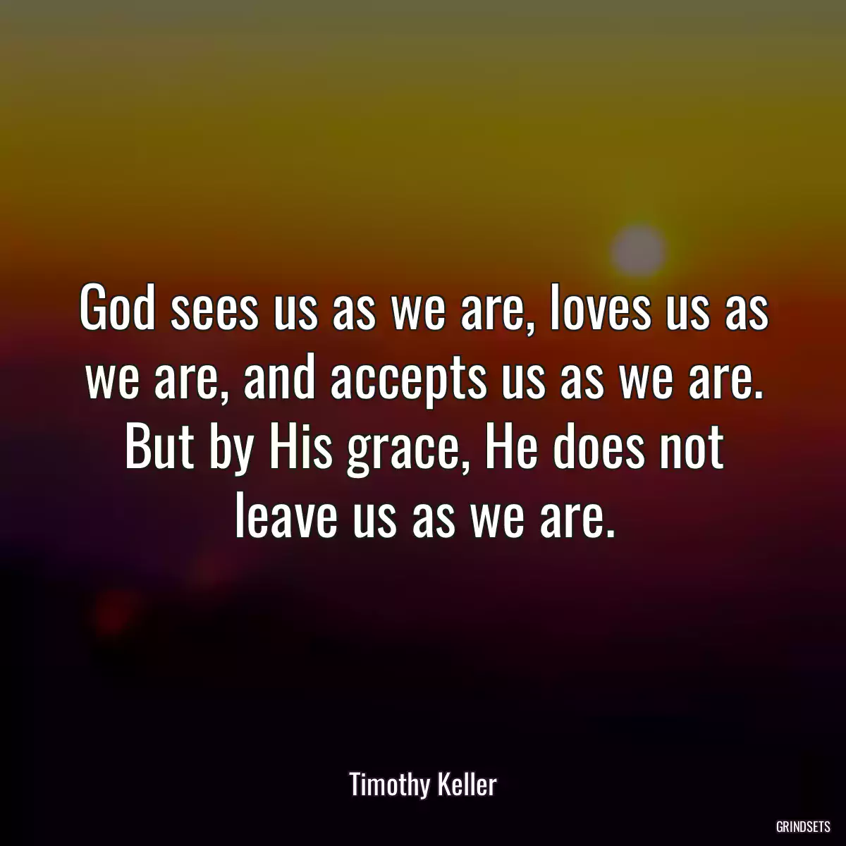 God sees us as we are, loves us as we are, and accepts us as we are. But by His grace, He does not leave us as we are.