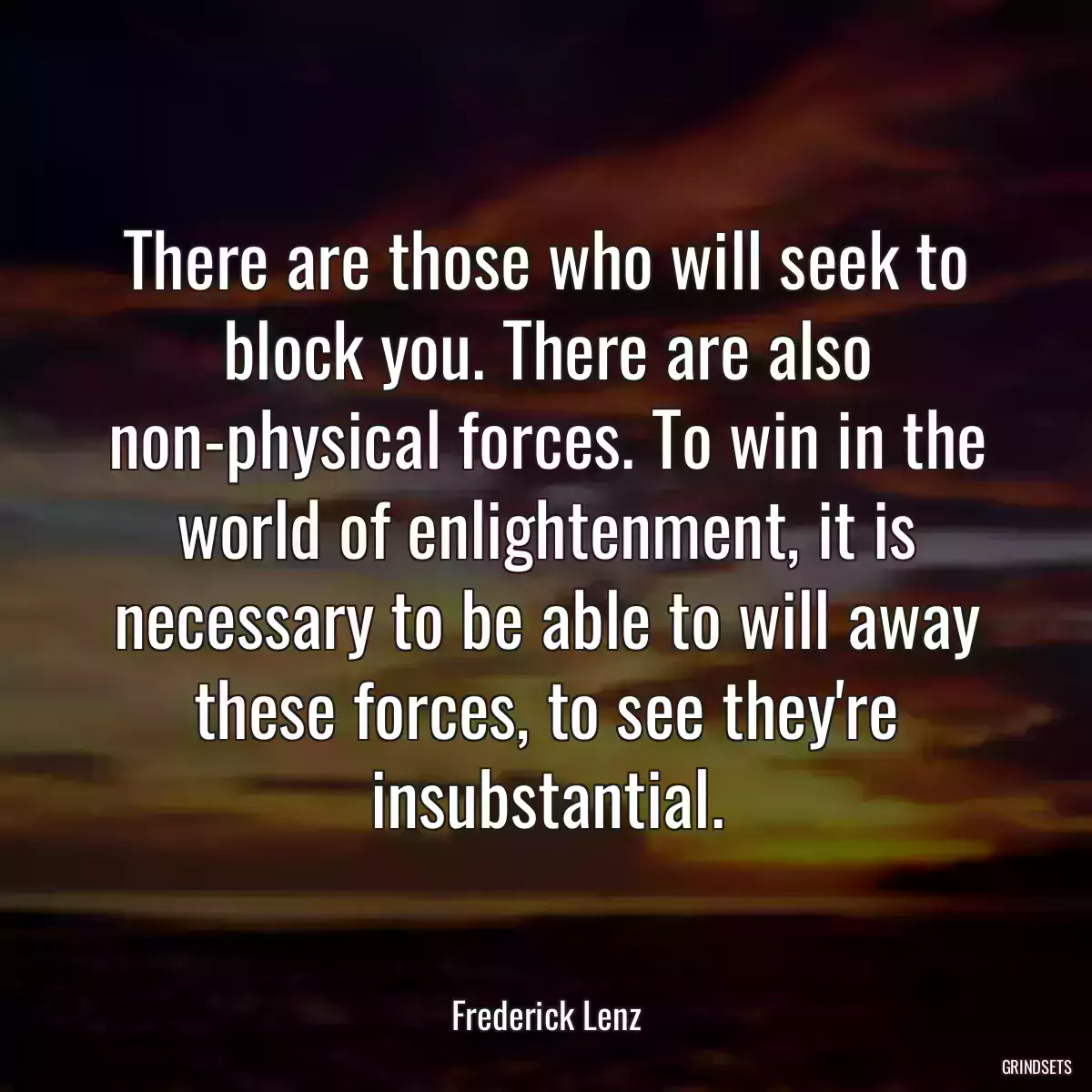 There are those who will seek to block you. There are also non-physical forces. To win in the world of enlightenment, it is necessary to be able to will away these forces, to see they\'re insubstantial.