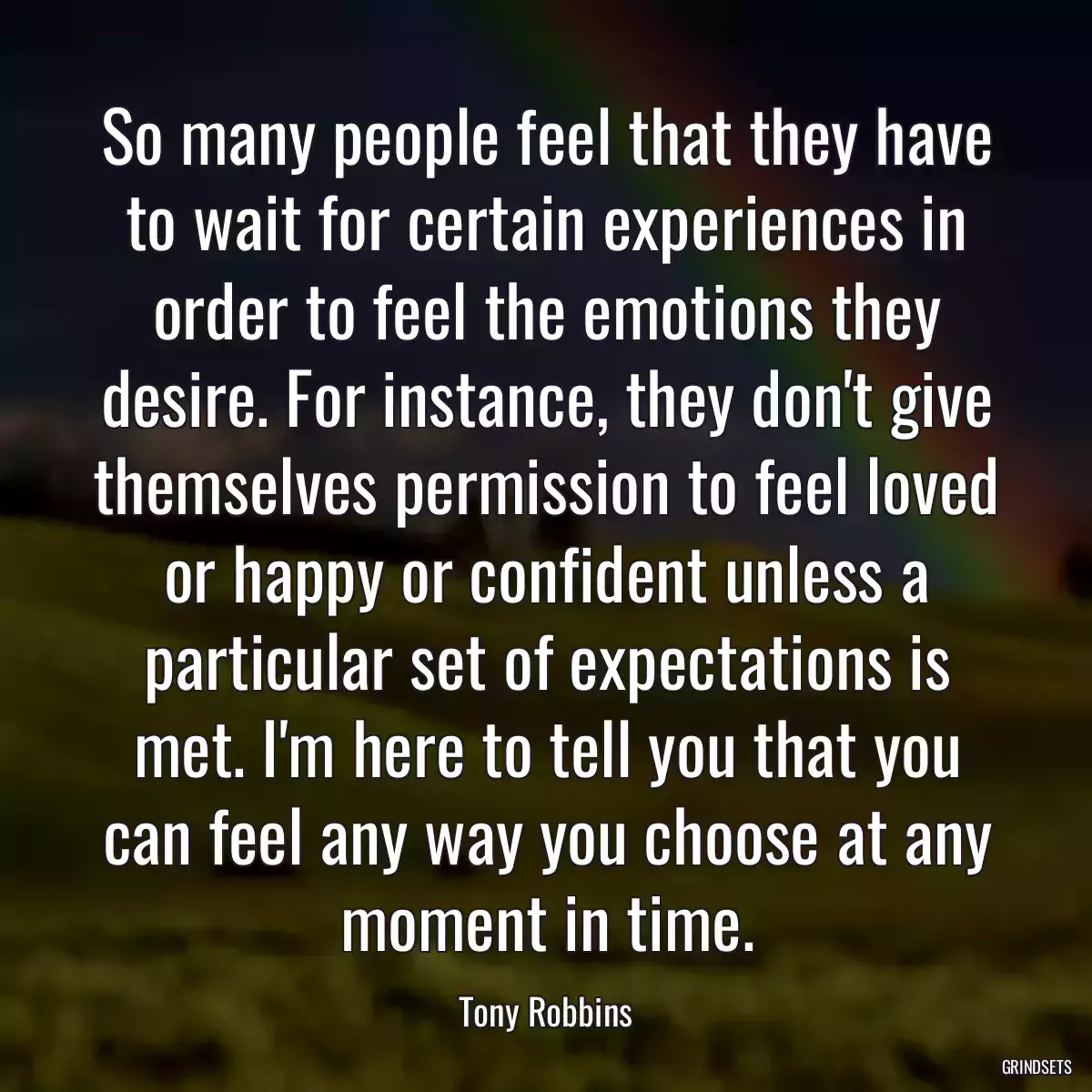 So many people feel that they have to wait for certain experiences in order to feel the emotions they desire. For instance, they don\'t give themselves permission to feel loved or happy or confident unless a particular set of expectations is met. I\'m here to tell you that you can feel any way you choose at any moment in time.