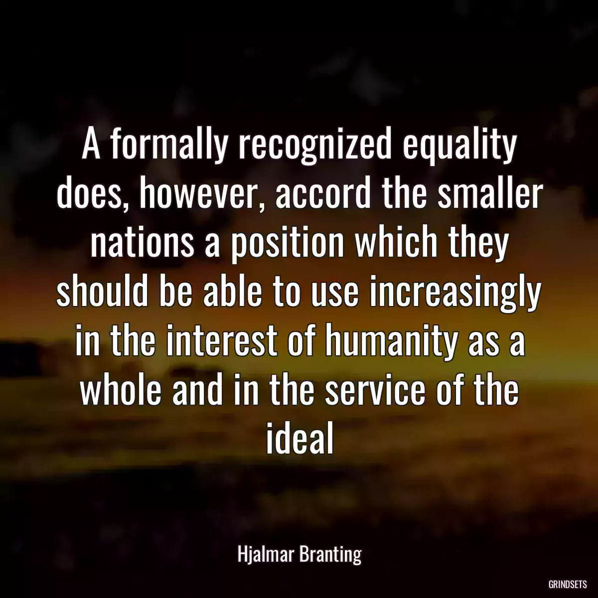 A formally recognized equality does, however, accord the smaller nations a position which they should be able to use increasingly in the interest of humanity as a whole and in the service of the ideal