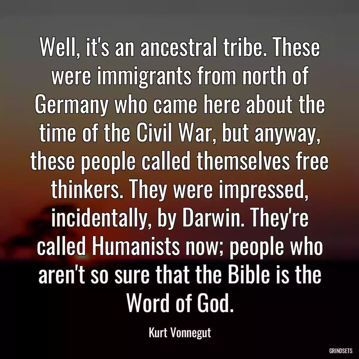 Well, it\'s an ancestral tribe. These were immigrants from north of Germany who came here about the time of the Civil War, but anyway, these people called themselves free thinkers. They were impressed, incidentally, by Darwin. They\'re called Humanists now; people who aren\'t so sure that the Bible is the Word of God.