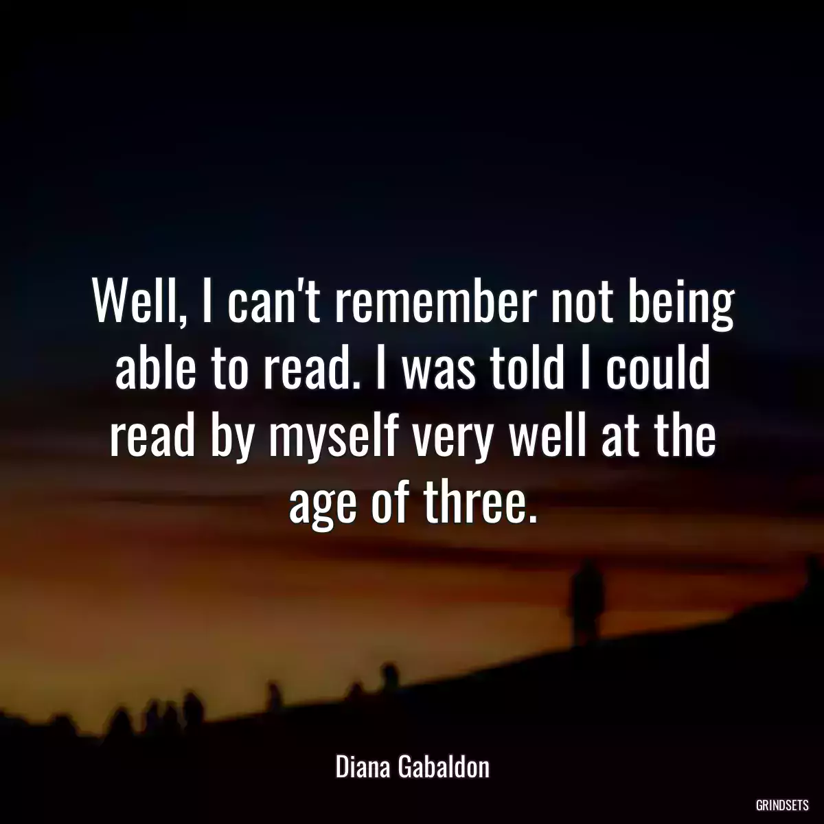 Well, I can\'t remember not being able to read. I was told I could read by myself very well at the age of three.