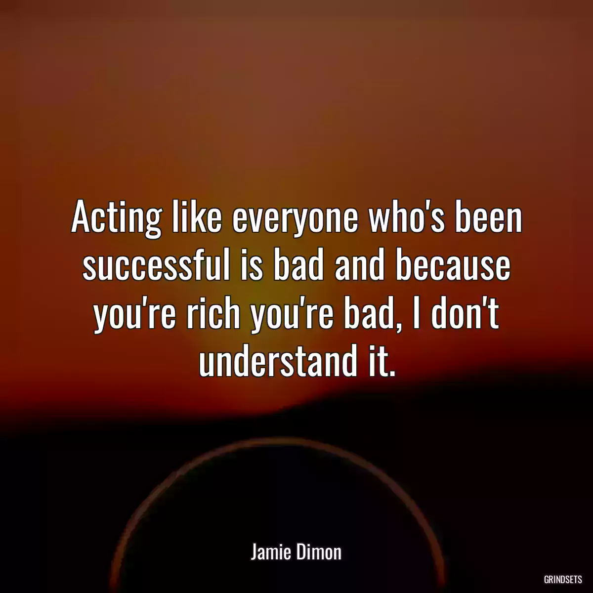 Acting like everyone who\'s been successful is bad and because you\'re rich you\'re bad, I don\'t understand it.