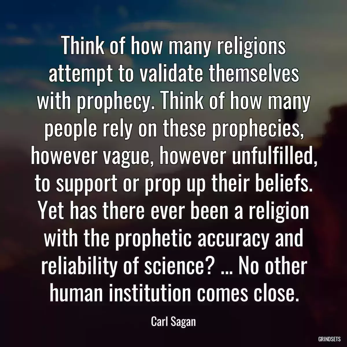 Think of how many religions attempt to validate themselves with prophecy. Think of how many people rely on these prophecies, however vague, however unfulfilled, to support or prop up their beliefs. Yet has there ever been a religion with the prophetic accuracy and reliability of science? ... No other human institution comes close.