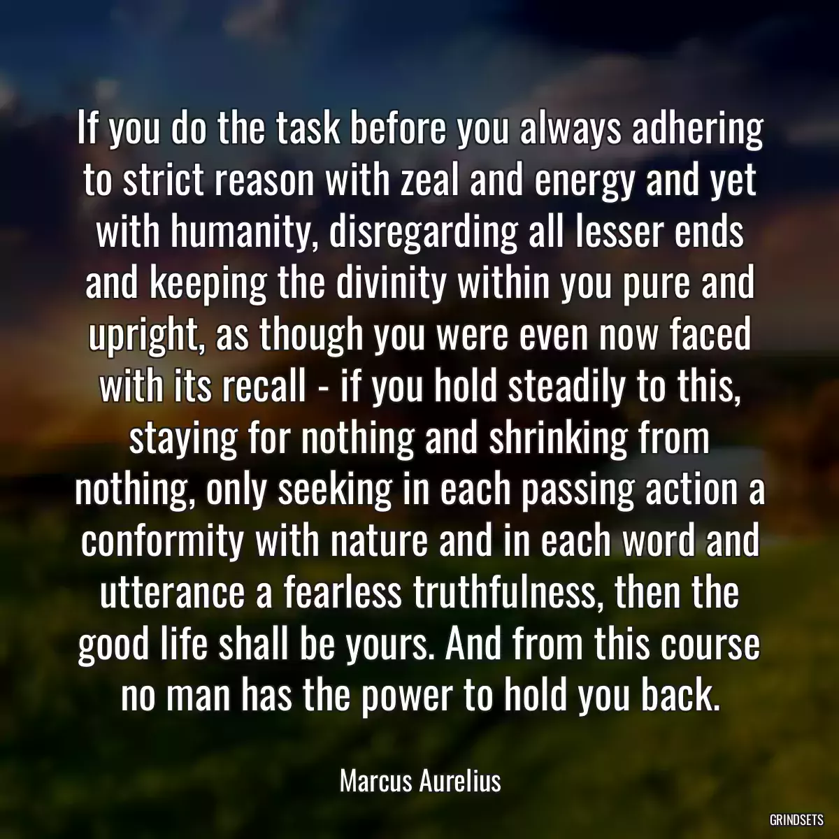 If you do the task before you always adhering to strict reason with zeal and energy and yet with humanity, disregarding all lesser ends and keeping the divinity within you pure and upright, as though you were even now faced with its recall - if you hold steadily to this, staying for nothing and shrinking from nothing, only seeking in each passing action a conformity with nature and in each word and utterance a fearless truthfulness, then the good life shall be yours. And from this course no man has the power to hold you back.