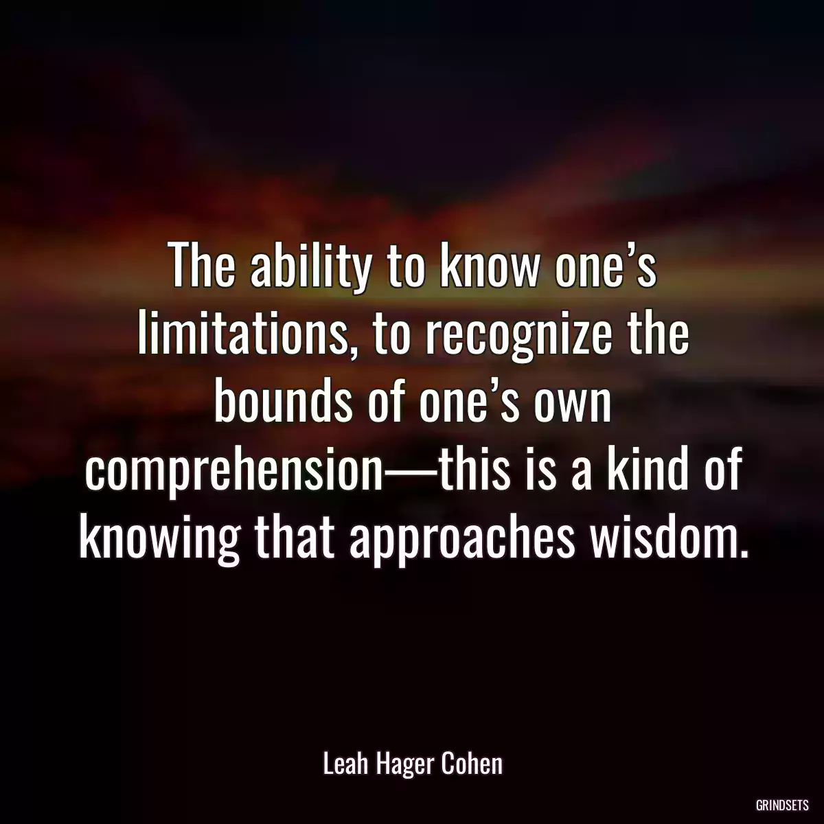 The ability to know one’s limitations, to recognize the bounds of one’s own comprehension—this is a kind of knowing that approaches wisdom.