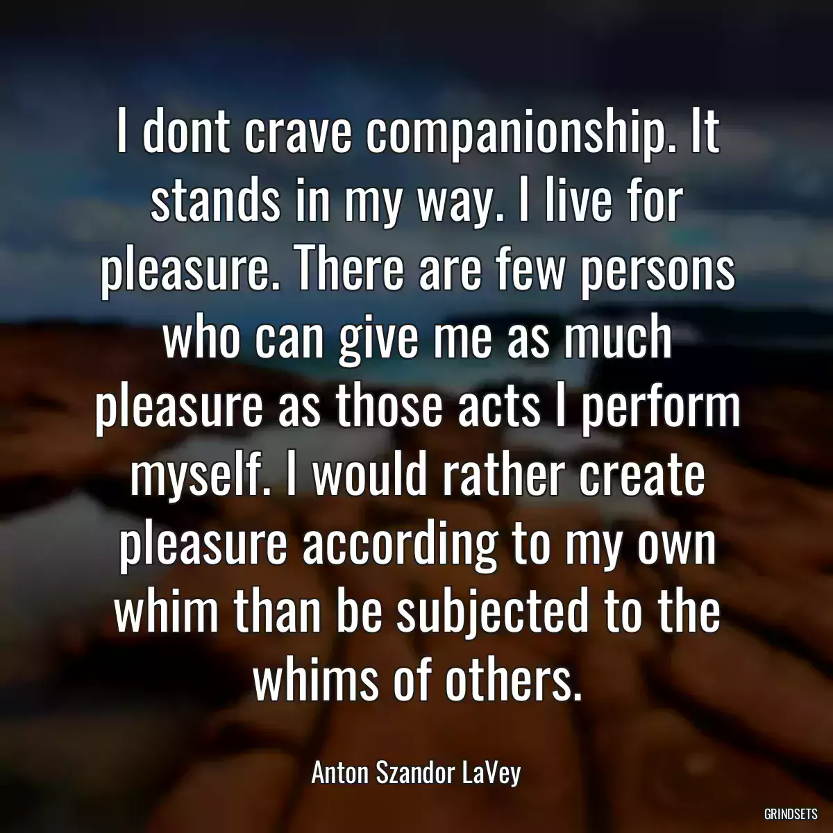 I dont crave companionship. It stands in my way. I live for pleasure. There are few persons who can give me as much pleasure as those acts I perform myself. I would rather create pleasure according to my own whim than be subjected to the whims of others.