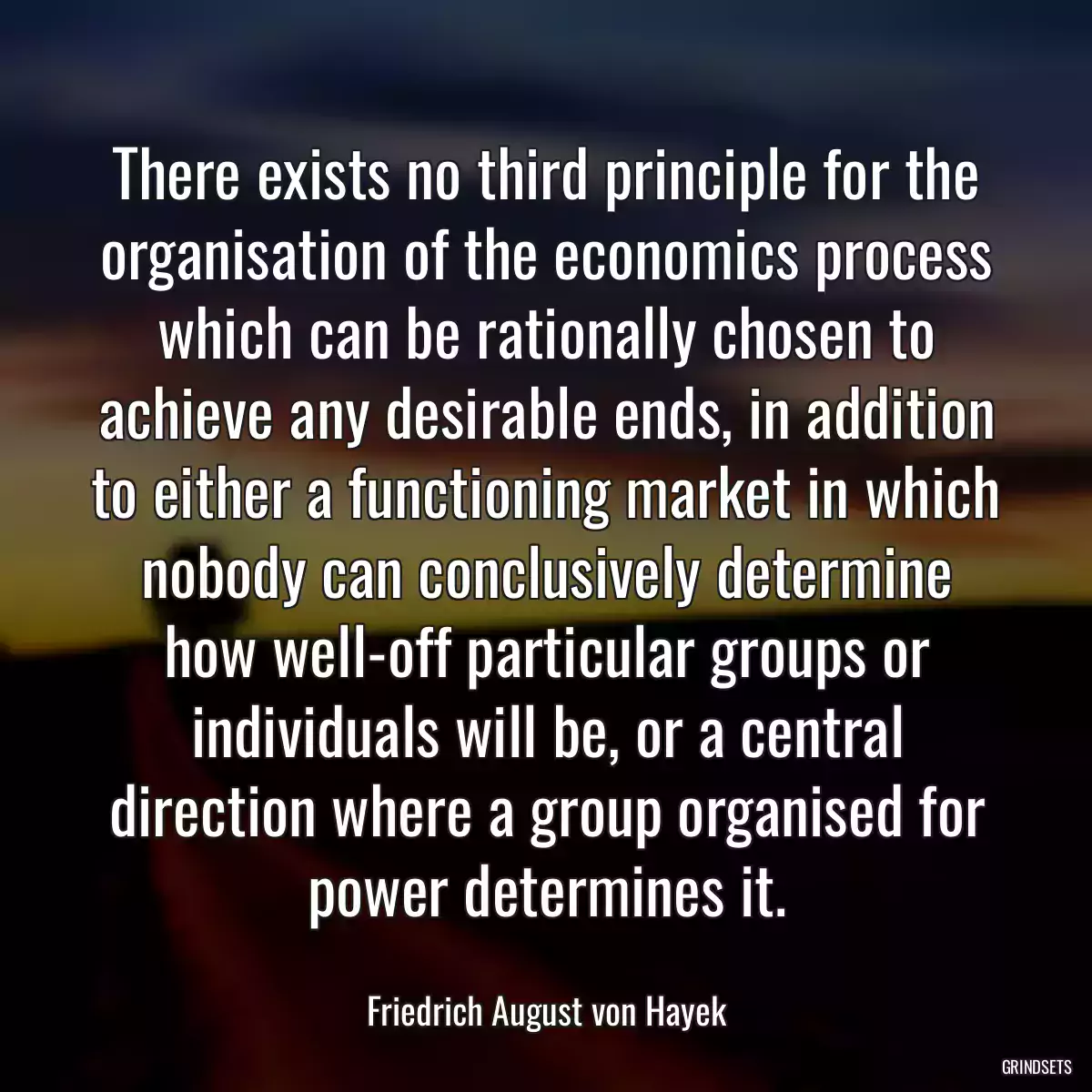 There exists no third principle for the organisation of the economics process which can be rationally chosen to achieve any desirable ends, in addition to either a functioning market in which nobody can conclusively determine how well-off particular groups or individuals will be, or a central direction where a group organised for power determines it.