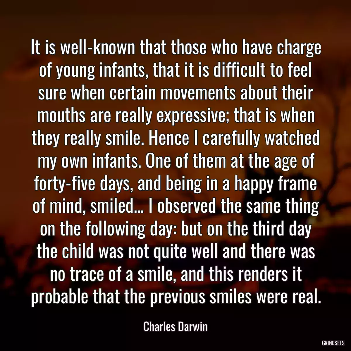 It is well-known that those who have charge of young infants, that it is difficult to feel sure when certain movements about their mouths are really expressive; that is when they really smile. Hence I carefully watched my own infants. One of them at the age of forty-five days, and being in a happy frame of mind, smiled... I observed the same thing on the following day: but on the third day the child was not quite well and there was no trace of a smile, and this renders it probable that the previous smiles were real.