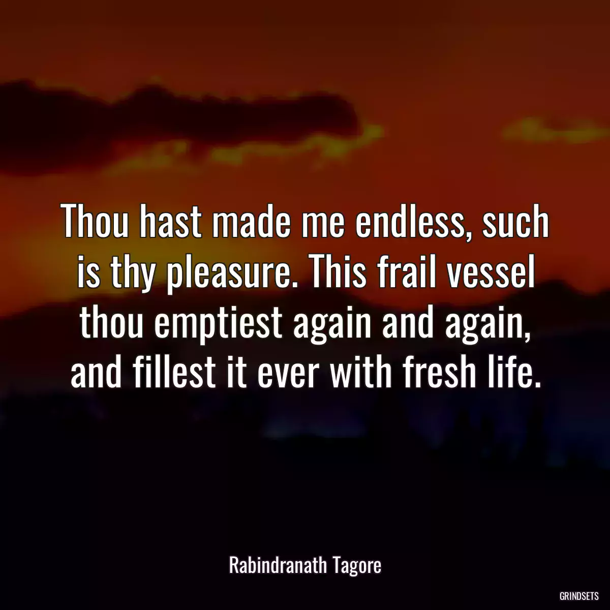 Thou hast made me endless, such is thy pleasure. This frail vessel thou emptiest again and again, and fillest it ever with fresh life.