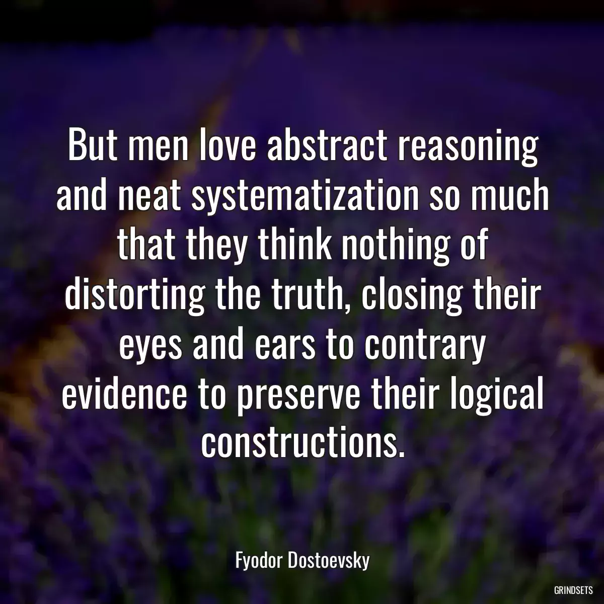 But men love abstract reasoning and neat systematization so much that they think nothing of distorting the truth, closing their eyes and ears to contrary evidence to preserve their logical constructions.