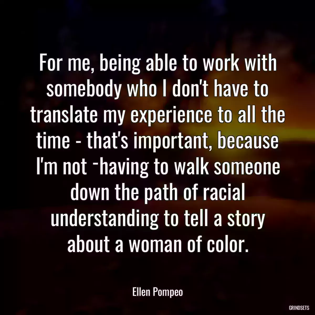 For me, being able to work with somebody who I don\'t have to translate my experience to all the time - that\'s important, because I\'m not ­having to walk someone down the path of racial understanding to tell a story about a woman of color.