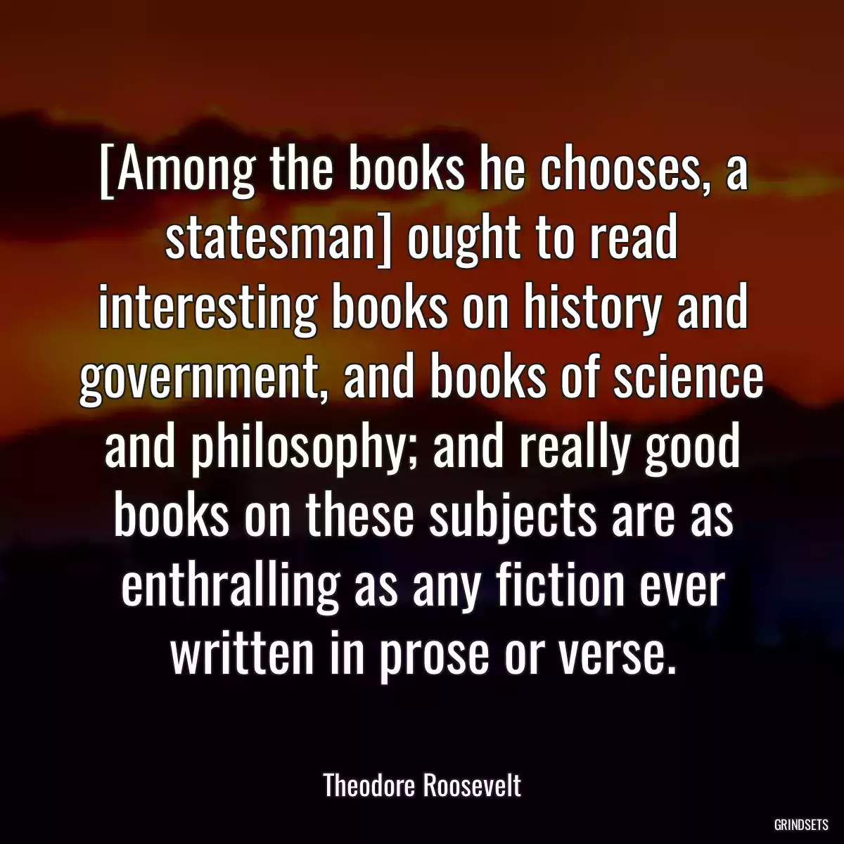 [Among the books he chooses, a statesman] ought to read interesting books on history and government, and books of science and philosophy; and really good books on these subjects are as enthralling as any fiction ever written in prose or verse.