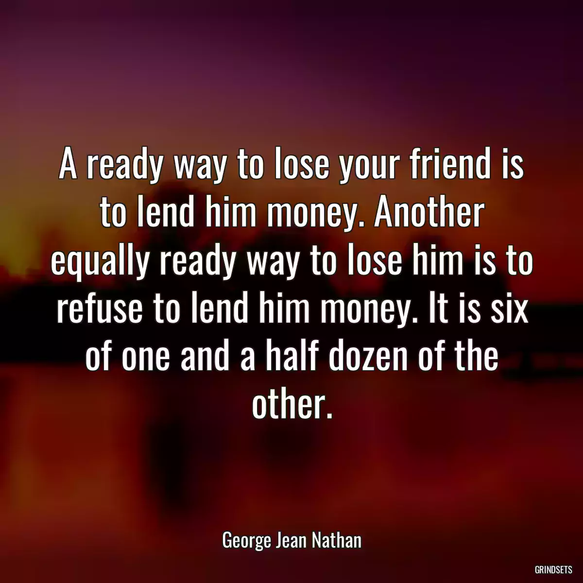 A ready way to lose your friend is to lend him money. Another equally ready way to lose him is to refuse to lend him money. It is six of one and a half dozen of the other.