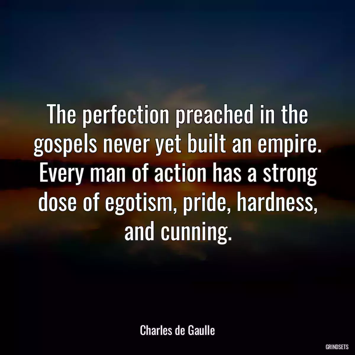 The perfection preached in the gospels never yet built an empire. Every man of action has a strong dose of egotism, pride, hardness, and cunning.